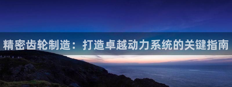 所有彩神购买首页都一样吗：精密齿轮制造：打造卓越动力系统的关键指南