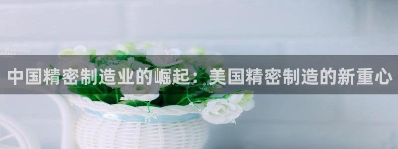 彩神vlll官网网上购彩：中国精密制造业的崛起：美国精密制造的新重心