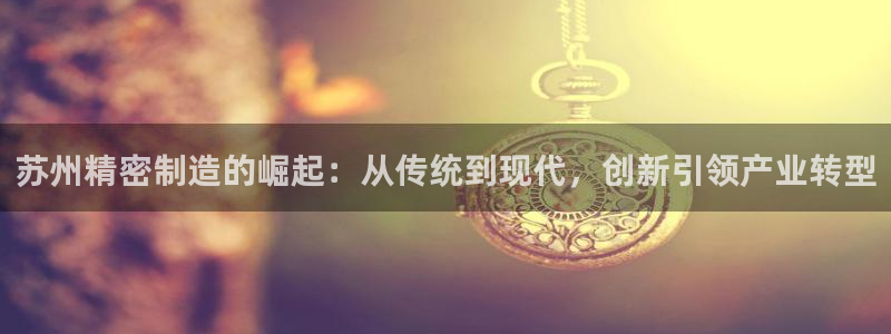 彩神vii购彩l心：苏州精密制造的崛起：从传统到现代，创新引领产业转型