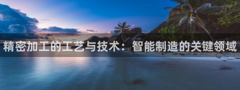 彩神8是正规平台吗是正品吗：精密加工的工艺与技术：智能制造的关键领域