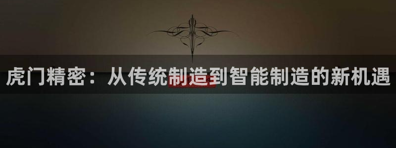 新版彩神v8登录不上去：虎门精密：从传统制造到智能制造的新机遇