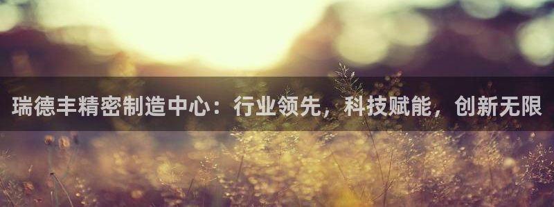 彩神v8有多久了?靠谱吗：瑞德丰精密制造中心：行业领先，科技赋能，创新无限