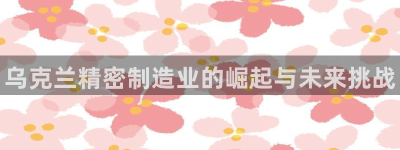 彩神是正规平台吗知乎：乌克兰精密制造业的崛起与未来挑战