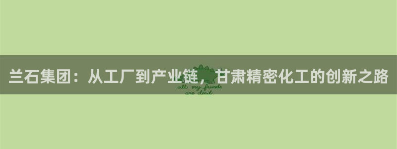 彩神官方邀请码是多少：兰石集团：从工厂到产业链，甘肃精密化工的创新之路
