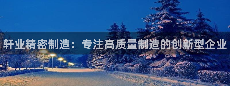 彩神ix可靠吗：轩业精密制造：专注高质量制造的创新型企业