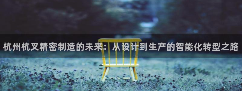 彩神v8下载app：杭州杭叉精密制造的未来：从设计到生产的智能化转型之路