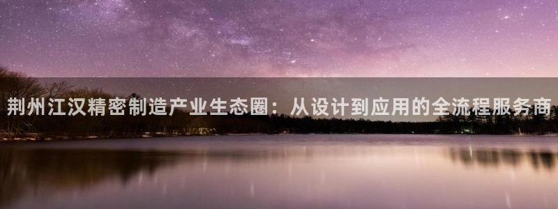 彩神v8有多久了?靠谱吗：荆州江汉精密制造产业生态圈：从设计到应用的全流程服务商